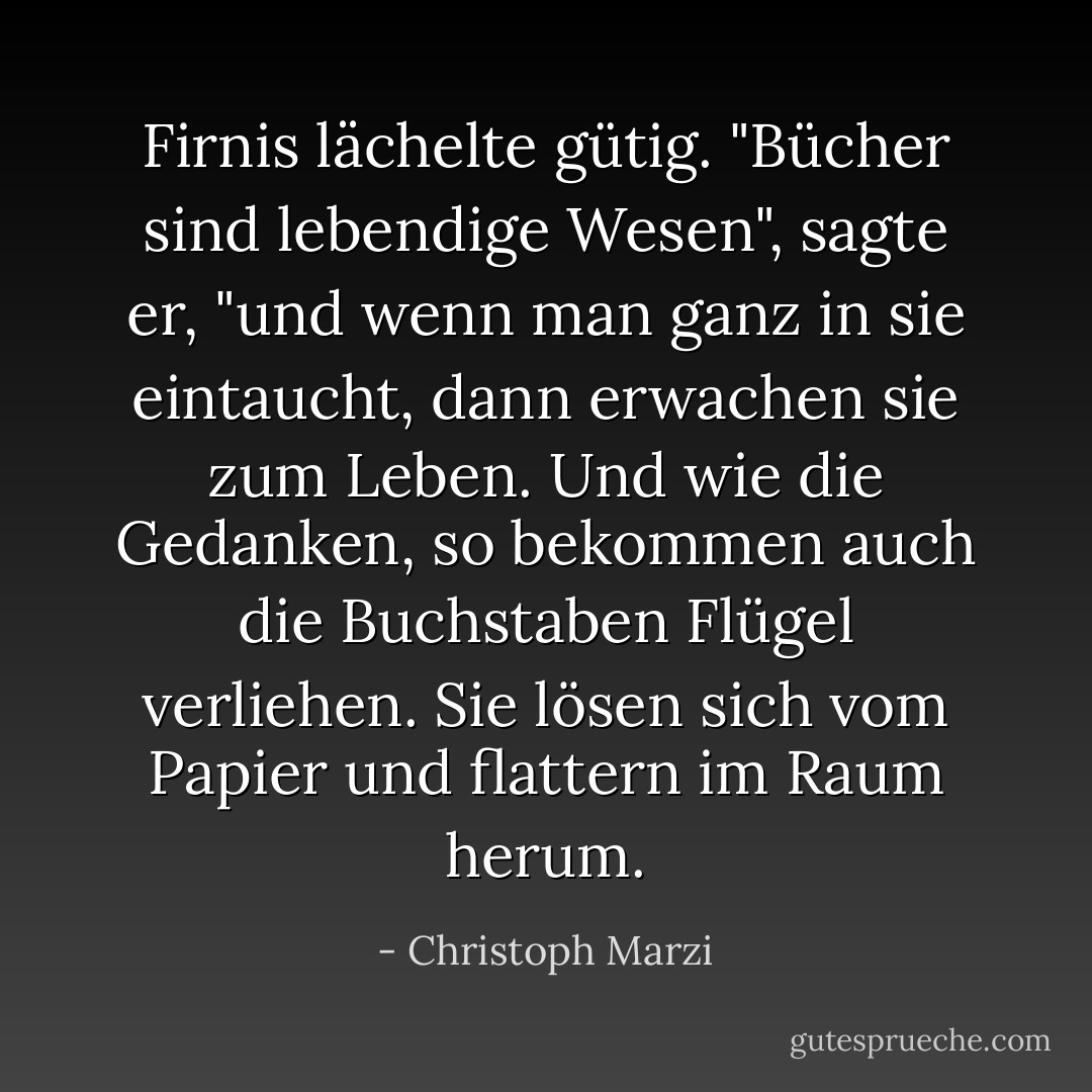Firnis lächelte gütig. "Bücher sind lebendige Wesen", sagte er, "und wenn man ganz in sie eintaucht, dann erwachen sie zum Leben. Und wie die Gedanken, so bekommen auch die Buchstaben Flügel verliehen. Sie lösen sich vom Papier und flattern im Raum herum. - Christoph Marzi