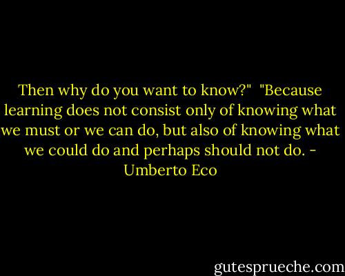 Then why do you want to know?"<br /><br />"Because learning does not consist only of knowing what we must or we can do, but also of knowing what we could do and perhaps should not do. - Umberto Eco