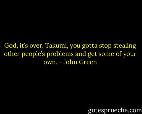 God, it’s over. Takumi, you gotta stop stealing other people’s problems and get some of your own. - John Green