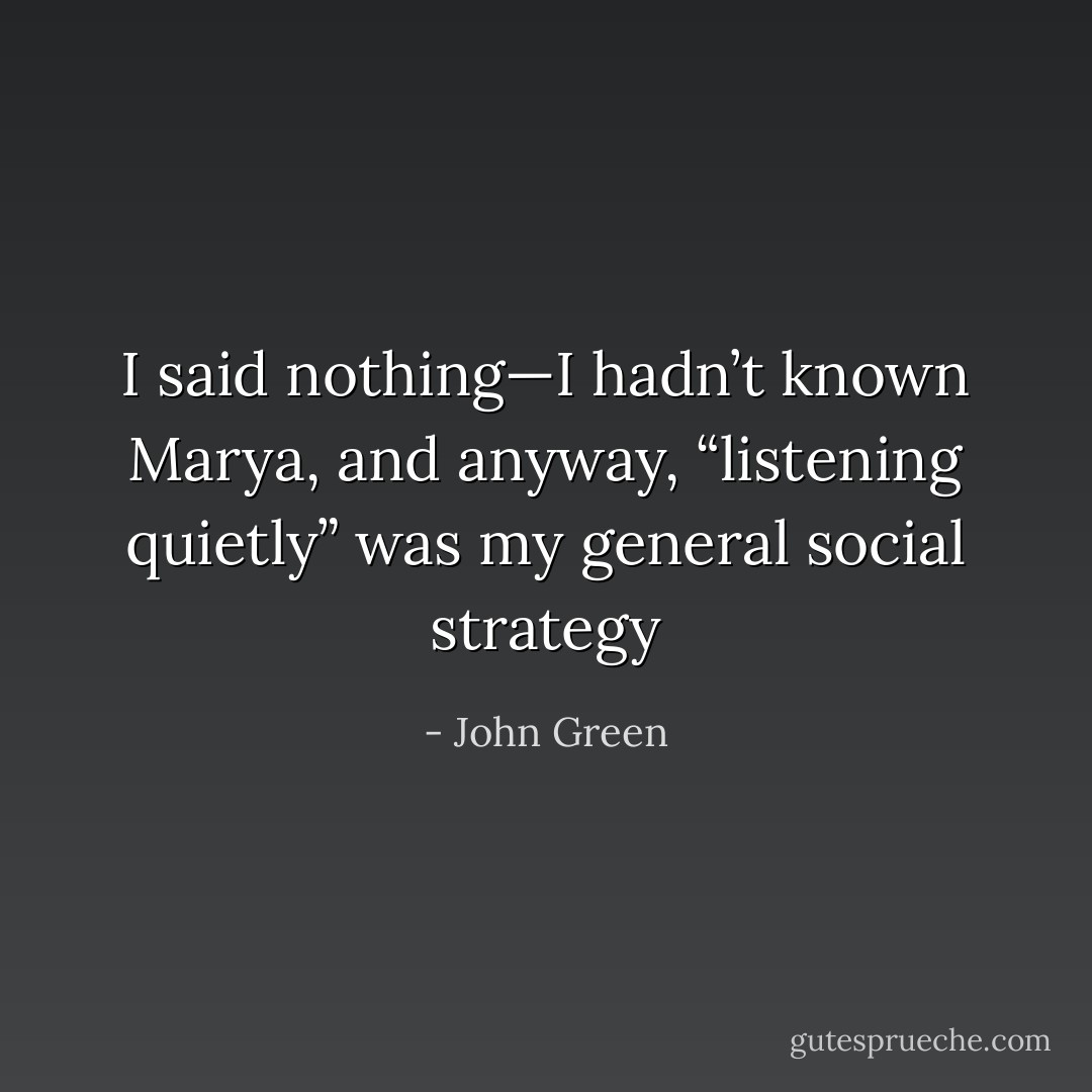 I said nothing—I hadn’t known Marya, and anyway, “listening quietly” was my general social strategy - John Green