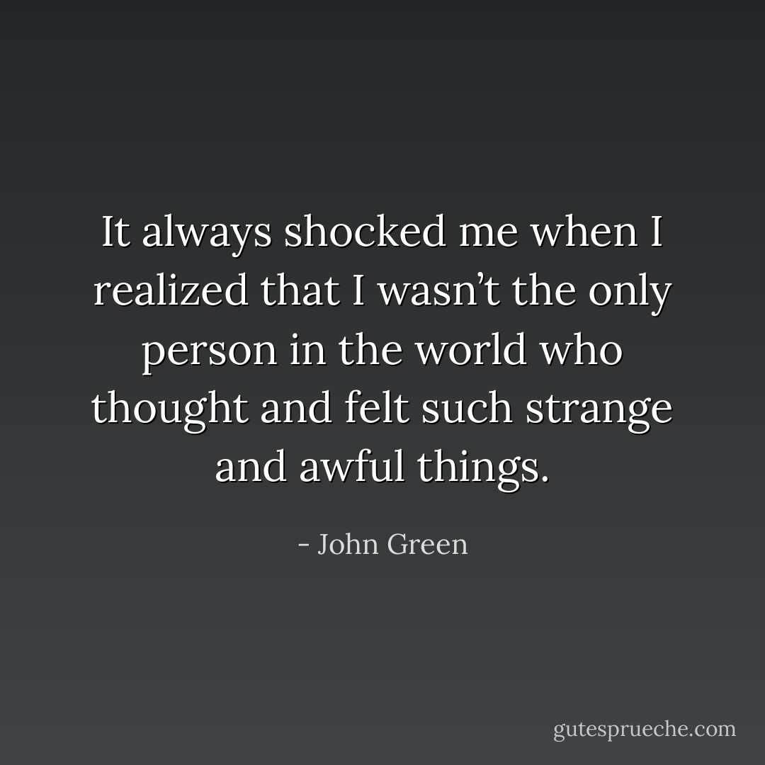 It always shocked me when I realized that I wasn’t the only person in the world who thought and felt such strange and awful things. - John Green