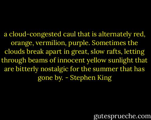 a cloud-congested caul that is alternately red, orange, vermilion, purple. Sometimes the clouds break apart in great, slow rafts, letting through beams of innocent yellow sunlight that are bitterly nostalgic for the summer that has gone by. - Stephen King