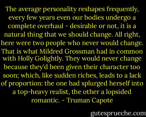 The average personality reshapes frequently, every few years even our bodies undergo a complete overhaul - desirable or not, it is a natural thing that we should change. All right, here were two people who never would change. That is what Mildred Grossman had in common with Holly Golightly. They would never change because they'd been given their character too soon; which, like sudden riches, leads to a lack of proportion: the one had splurged herself into a top-heavy realist, the other a lopsided romantic. - Truman Capote