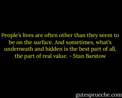 People’s lives are often other than they seem to be on the surface. And sometimes, what’s underneath and hidden is the best part of all, the part of real value. - Stan Barstow