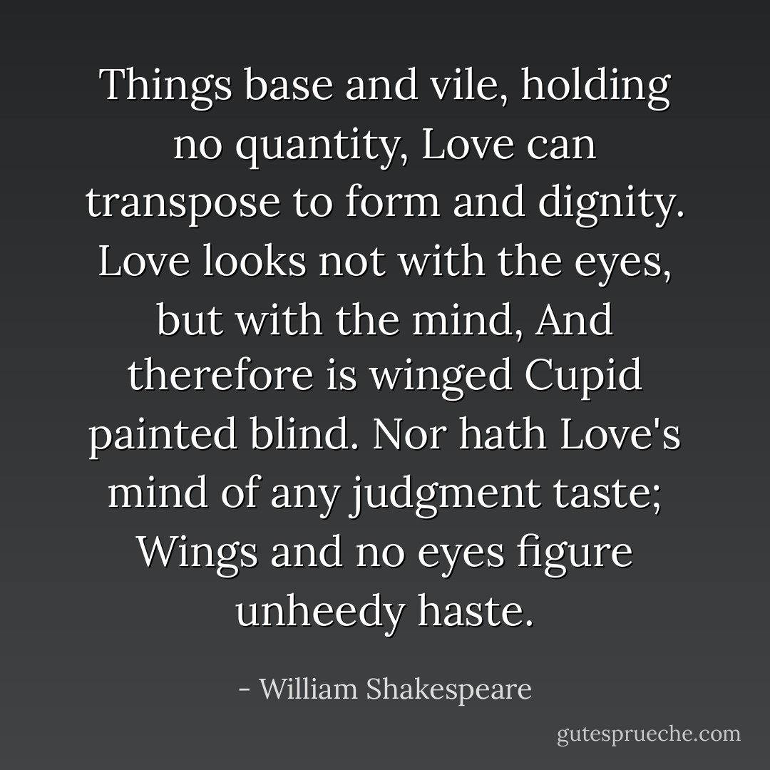 Things base and vile, holding no quantity,<br />Love can transpose to form and dignity.<br />Love looks not with the eyes, but with the mind,<br />And therefore is winged Cupid painted blind.<br />Nor hath Love's mind of any judgment taste;<br />Wings and no eyes figure unheedy haste. - William Shakespeare
