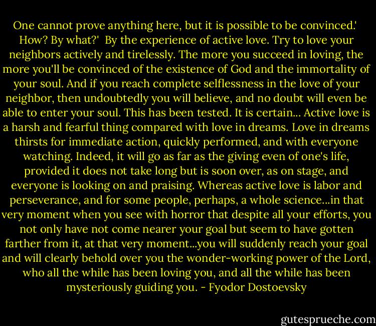 One cannot prove anything here, but it is possible to be convinced.'<br /><br />How? By what?'<br /><br />By the experience of active love. Try to love your neighbors actively and tirelessly. The more you succeed in loving, the more you'll be convinced of the existence of God and the immortality of your soul. And if you reach complete selflessness in the love of your neighbor, then undoubtedly you will believe, and no doubt will even be able to enter your soul. This has been tested. It is certain...<br />Active love is a harsh and fearful thing compared with love in dreams. Love in dreams thirsts for immediate action, quickly performed, and with everyone watching. Indeed, it will go as far as the giving even of one's life, provided it does not take long but is soon over, as on stage, and everyone is looking on and praising. Whereas active love is labor and perseverance, and for some people, perhaps, a whole science...in that very moment when you see with horror that despite all your efforts, you not only have not come nearer your goal but seem to have gotten farther from it, at that very moment...you will suddenly reach your goal and will clearly behold over you the wonder-working power of the Lord, who all the while has been loving you, and all the while has been mysteriously guiding you. - Fyodor Dostoevsky