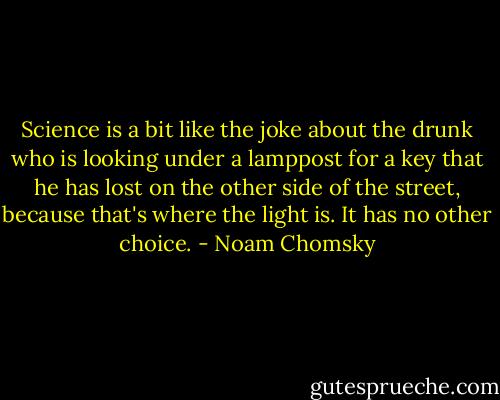 Science is a bit like the joke about the drunk who is looking under a lamppost for a key that he has lost on the other side of the street, because that's where the light is. It has no other choice. - Noam Chomsky