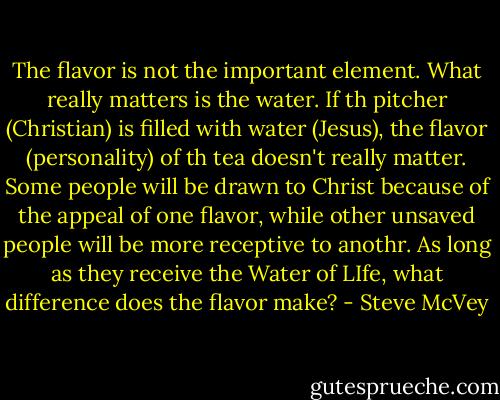 The flavor is not the important element. What really matters is the water. If th pitcher (Christian) is filled with water (Jesus), the flavor (personality) of th tea doesn't really matter. Some people will be drawn to Christ because of the appeal of one flavor, while other unsaved people will be more receptive to anothr. As long as they receive the Water of LIfe, what difference does the flavor make? - Steve McVey