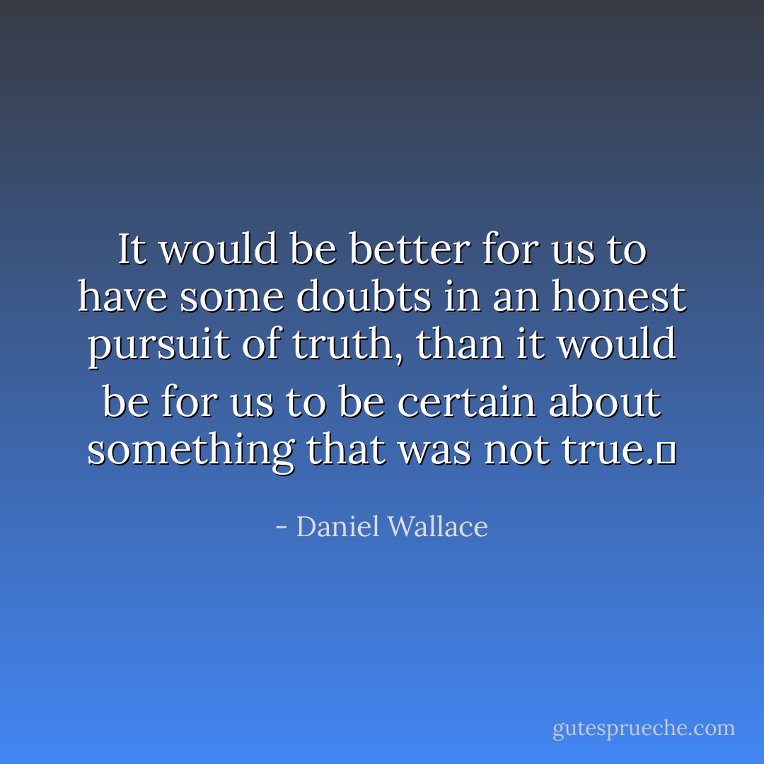 It would be better for us to have some doubts in an honest pursuit of truth, than it would be for us to be certain about something that was not true.	 - Daniel Wallace