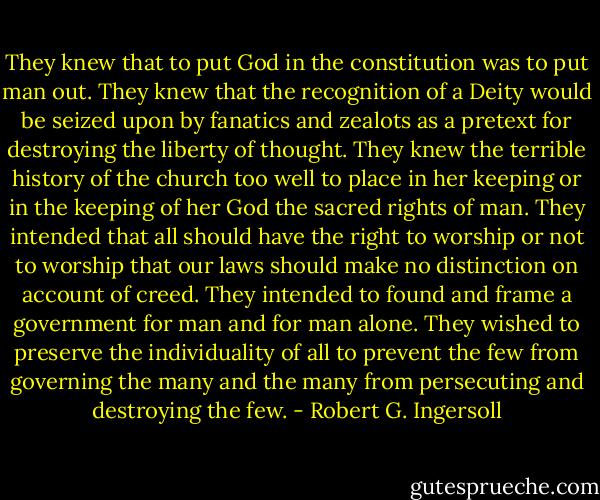 They knew that to put God in the constitution was to put man out. They knew that the recognition of a Deity would be seized upon by fanatics and zealots as a pretext for destroying the liberty of thought. They knew the terrible history of the church too well to place in her keeping or in the keeping of her God the sacred rights of man. They intended that all should have the right to worship or not to worship that our laws should make no distinction on account of creed. They intended to found and frame a government for man and for man alone. They wished to preserve the individuality of all to prevent the few from governing the many and the many from persecuting and destroying the few. - Robert G. Ingersoll