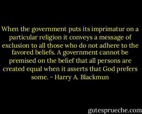 When the government puts its imprimatur on a particular religion it conveys a message of exclusion to all those who do not adhere to the favored beliefs. A government cannot be premised on the belief that all persons are created equal when it asserts that God prefers some. - Harry A. Blackmun