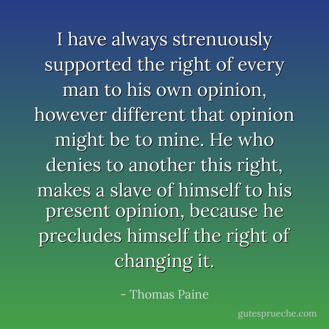 I have always strenuously supported the right of every man to his own opinion, however different that opinion might be to mine. He who denies to another this right, makes a slave of himself to his present opinion, because he precludes himself the right of changing it. - Thomas Paine