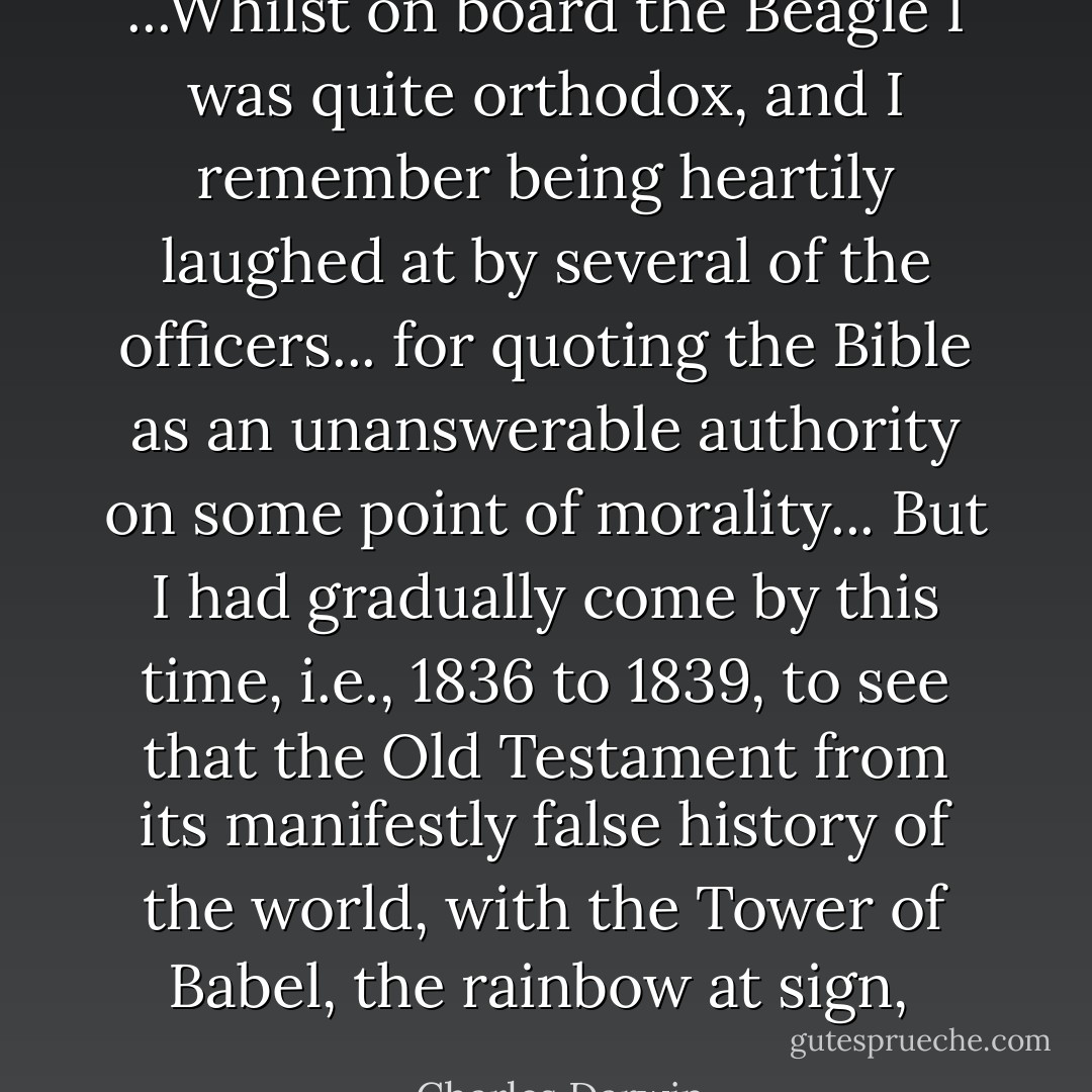 ...Whilst on board the Beagle I was quite orthodox, and I remember being heartily laughed at by several of the officers... for quoting the Bible as an unanswerable authority on some point of morality... But I had gradually come by this time, i.e., 1836 to 1839, to see that the Old Testament from its manifestly false history of the world, with the Tower of Babel, the rainbow at sign,  - Charles Darwin