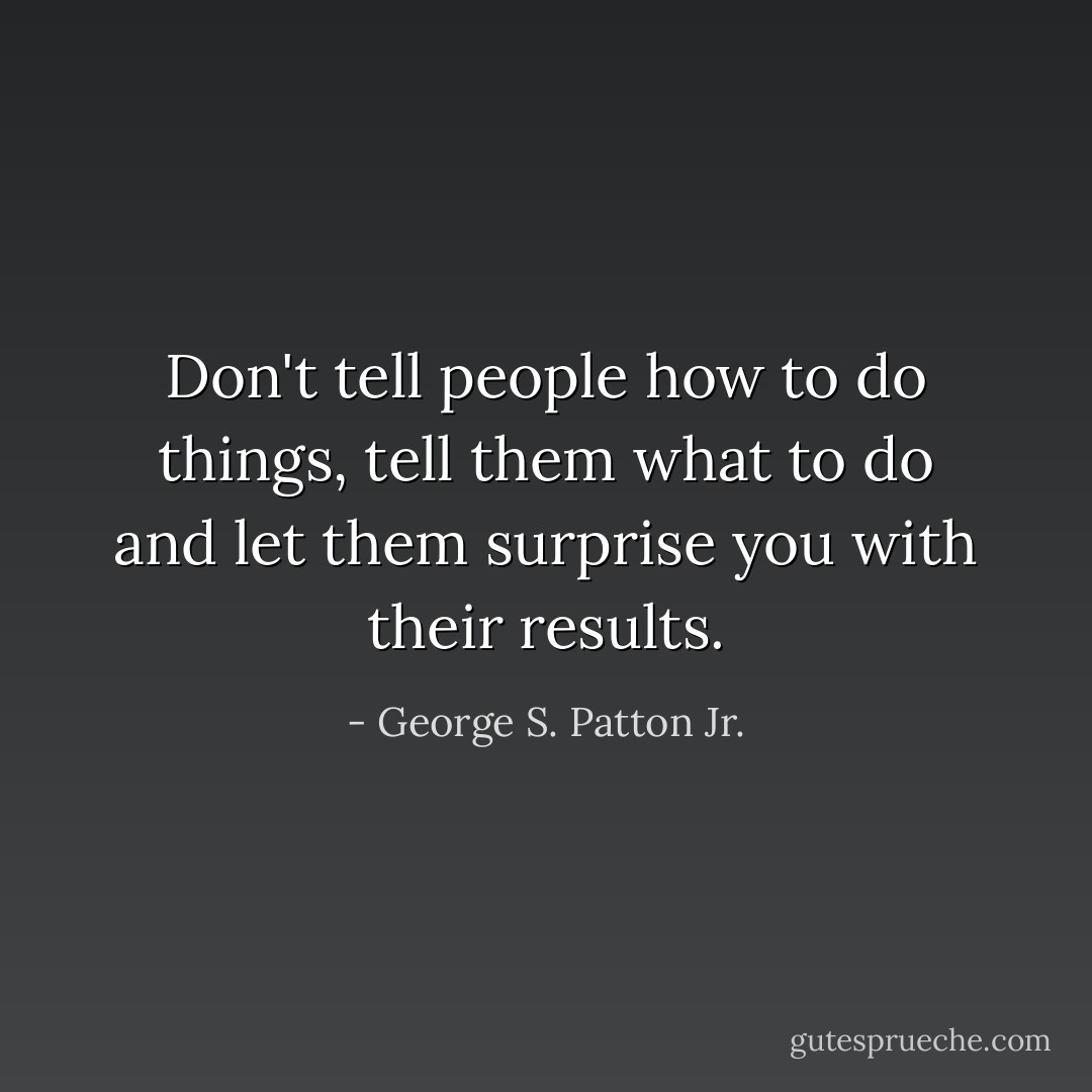 Don't tell people how to do things, tell them what to do and let them surprise you with their results. - George S. Patton Jr.
