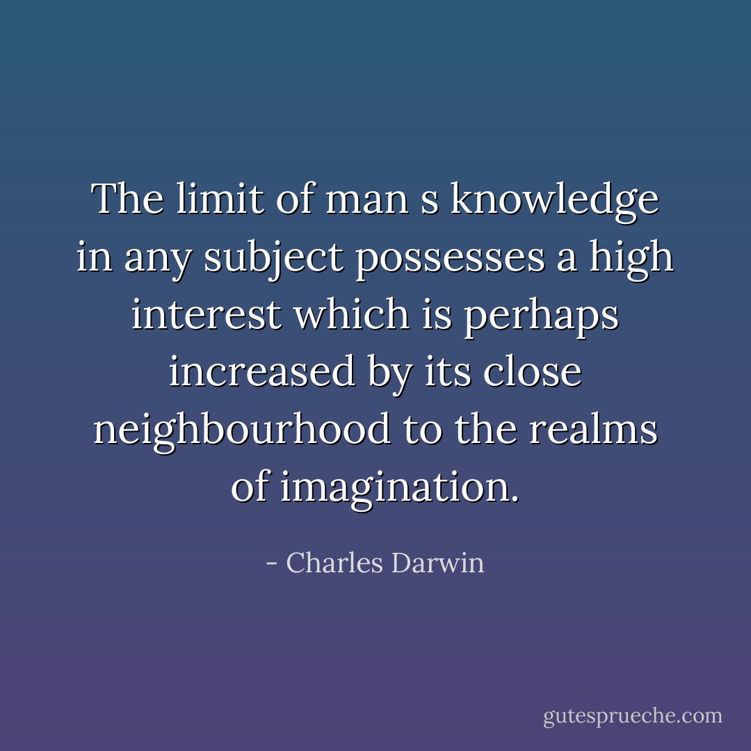 The limit of man s knowledge in any subject possesses a high interest which is perhaps increased by its close neighbourhood to the realms of imagination. - Charles Darwin