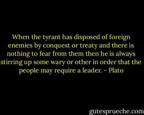 When the tyrant has disposed of foreign enemies by conquest or treaty and there is nothing to fear from them then he is always stirring up some wary or other in order that the people may require a leader. - Plato