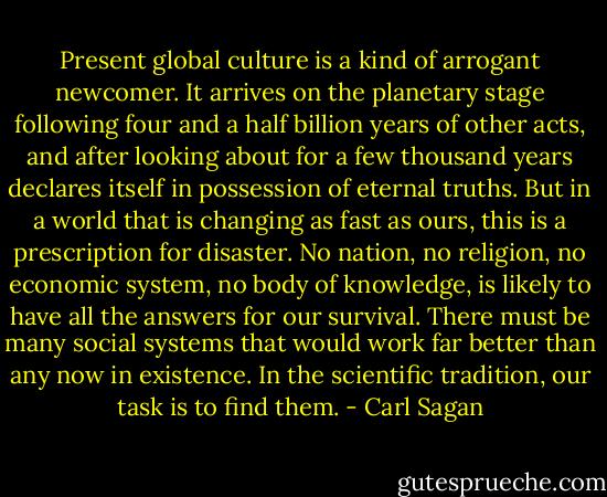 Present global culture is a kind of arrogant newcomer. It arrives on the planetary stage following four and a half billion years of other acts, and after looking about for a few thousand years declares itself in possession of eternal truths. But in a world that is changing as fast as ours, this is a prescription for disaster. No nation, no religion, no economic system, no body of knowledge, is likely to have all the answers for our survival. There must be many social systems that would work far better than any now in existence. In the scientific tradition, our task is to find them. - Carl Sagan