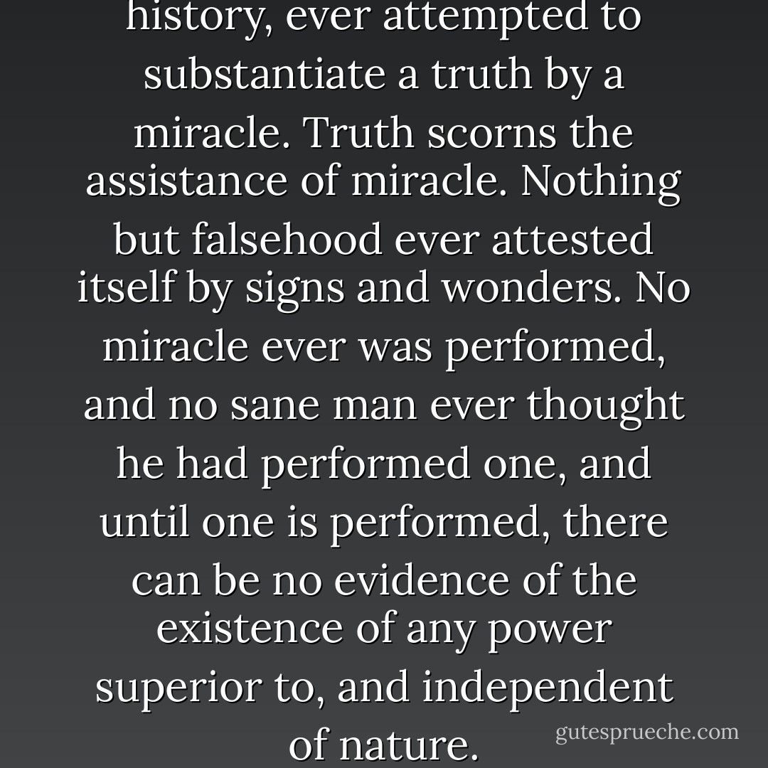 No one, in the world's whole history, ever attempted to substantiate a truth by a miracle. Truth scorns the assistance of miracle. Nothing but falsehood ever attested itself by signs and wonders. No miracle ever was performed, and no sane man ever thought he had performed one, and until one is performed, there can be no evidence of the existence of any power superior to, and independent of nature. - Robert G. Ingersoll