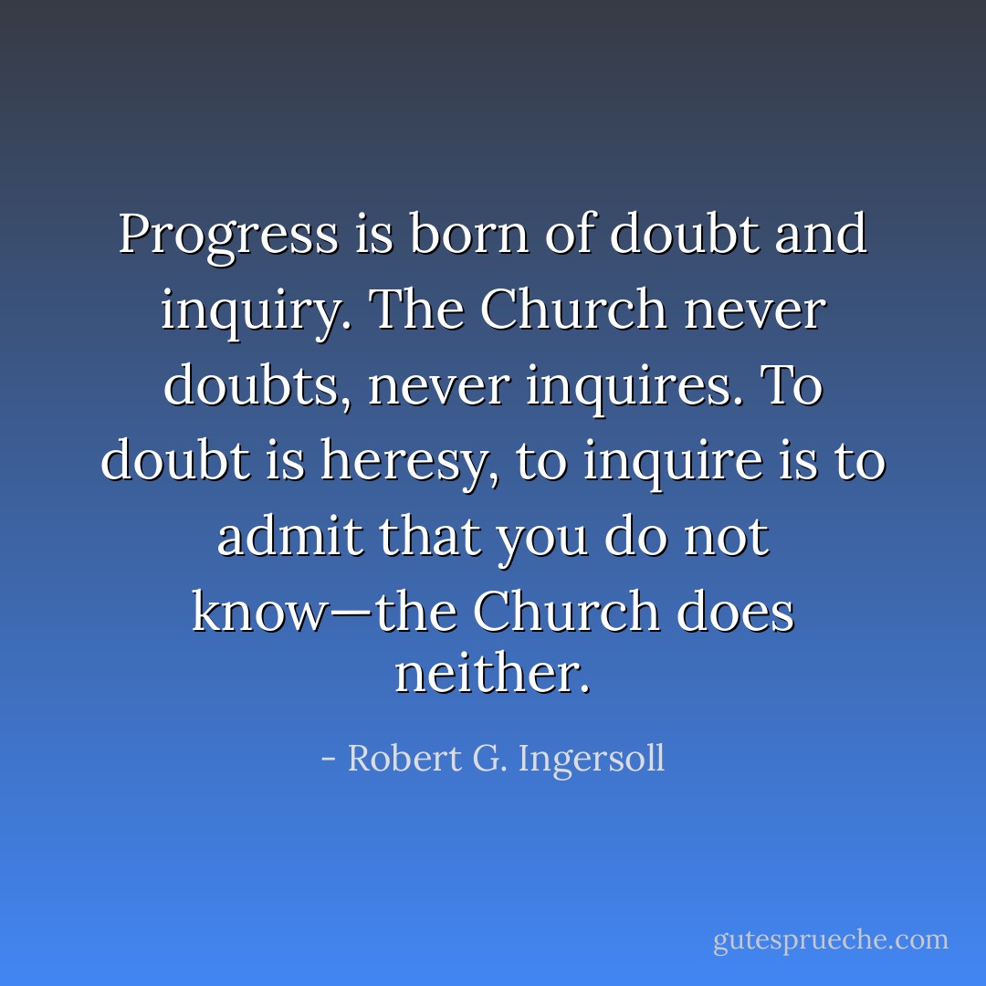 Progress is born of doubt and inquiry. The Church never doubts, never inquires. To doubt is heresy, to inquire is to admit that you do not know—the Church does neither. - Robert G. Ingersoll