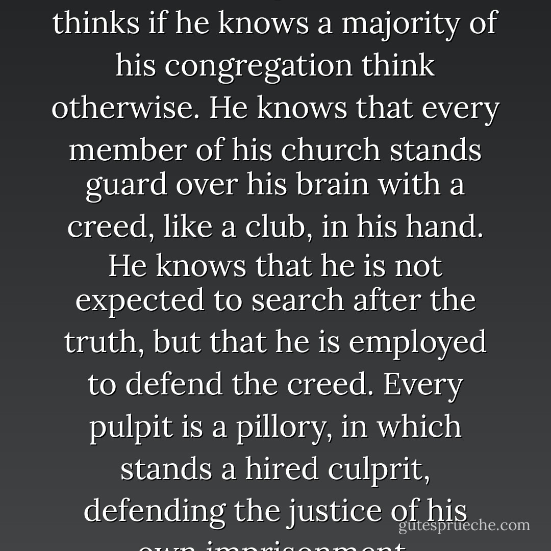 Not one of the orthodox ministers dare preach what he thinks if he knows a majority of his congregation think otherwise. He knows that every member of his church stands guard over his brain with a creed, like a club, in his hand. He knows that he is not expected to search after the truth, but that he is employed to defend the creed. Every pulpit is a pillory, in which stands a hired culprit, defending the justice of his own imprisonment. - Robert G. Ingersoll