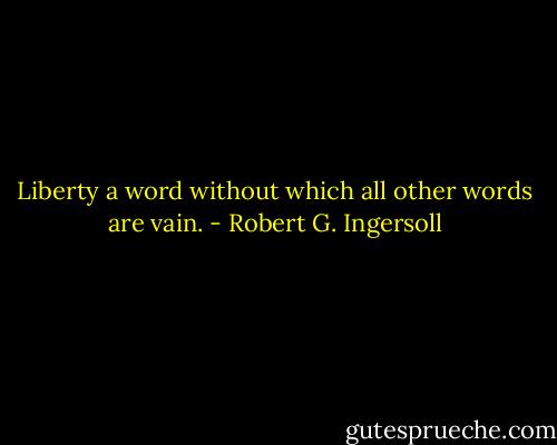Liberty a word without which all other words are vain. - Robert G. Ingersoll