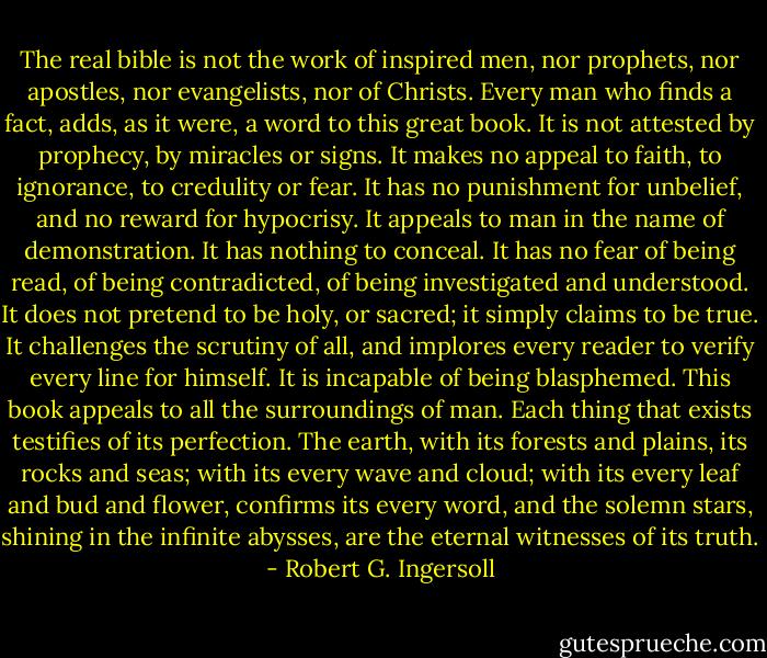 The real bible is not the work of inspired men, nor prophets, nor apostles, nor evangelists, nor of Christs. Every man who finds a fact, adds, as it were, a word to this great book. It is not attested by prophecy, by miracles or signs. It makes no appeal to faith, to ignorance, to credulity or fear. It has no punishment for unbelief, and no reward for hypocrisy. It appeals to man in the name of demonstration. It has nothing to conceal. It has no fear of being read, of being contradicted, of being investigated and understood. It does not pretend to be holy, or sacred; it simply claims to be true. It challenges the scrutiny of all, and implores every reader to verify every line for himself. It is incapable of being blasphemed. This book appeals to all the surroundings of man. Each thing that exists testifies of its perfection. The earth, with its forests and plains, its rocks and seas; with its every wave and cloud; with its every leaf and bud and flower, confirms its every word, and the solemn stars, shining in the infinite abysses, are the eternal witnesses of its truth. - Robert G. Ingersoll