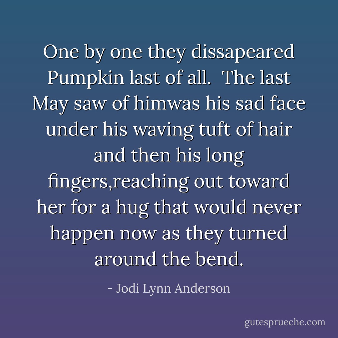 One by one they dissapeared Pumpkin last of all.<br /> The last May saw of himwas his sad face under his waving tuft of hair and then his long fingers,reaching out toward her for a hug that would never happen now as they turned around the bend. - Jodi Lynn Anderson