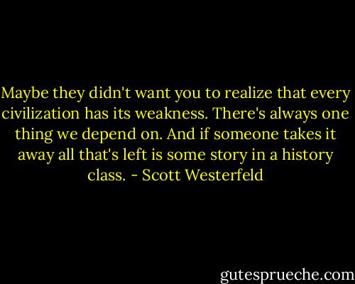Maybe they didn't want you to realize that every civilization has its weakness. There's always one thing we depend on. And if someone takes it away all that's left is some story in a history class. - Scott Westerfeld