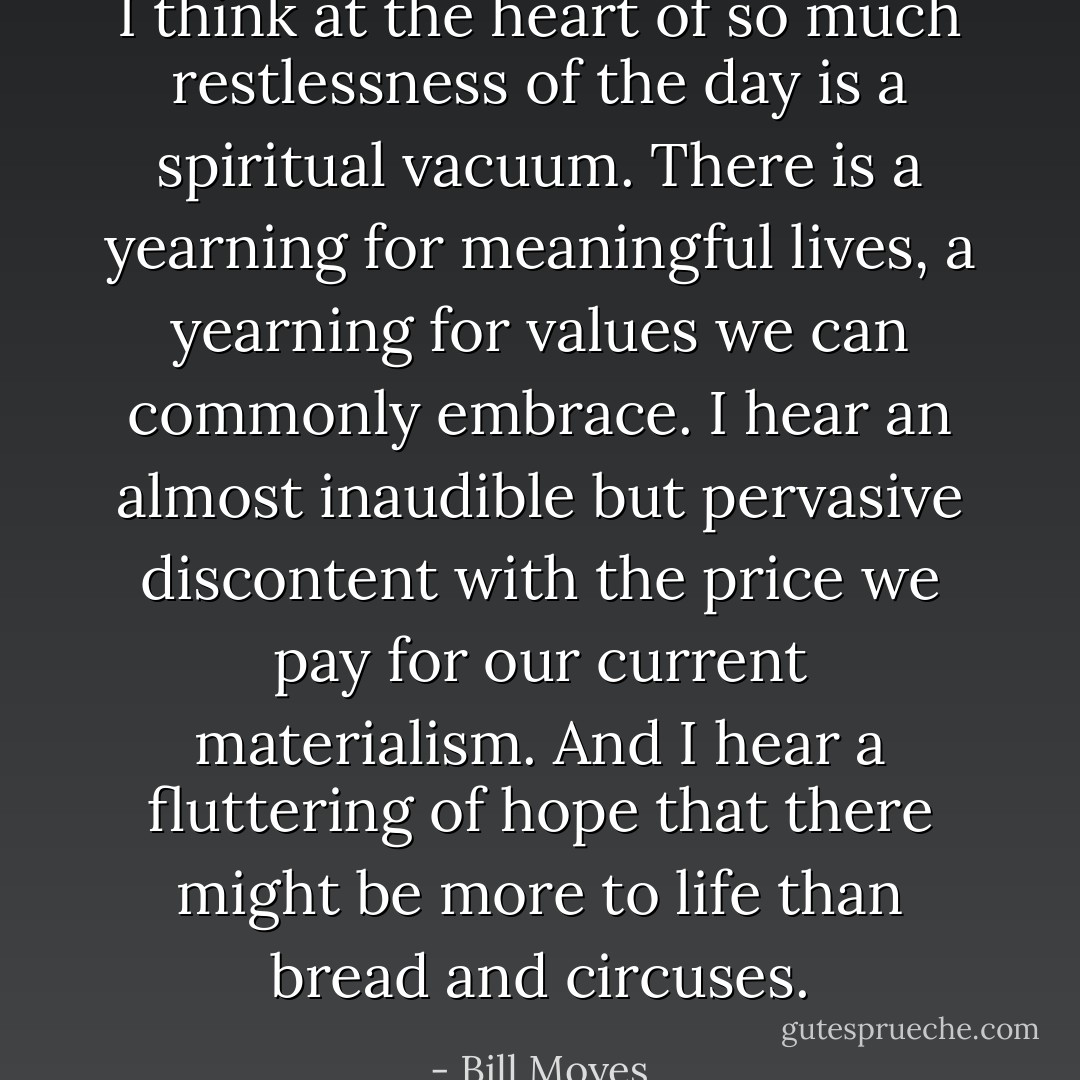 I think at the heart of so much restlessness of the day is a spiritual vacuum. There is a yearning for meaningful lives, a yearning for values we can commonly embrace. I hear an almost inaudible but pervasive discontent with the price we pay for our current materialism. And I hear a fluttering of hope that there might be more to life than bread and circuses. - Bill Moyes