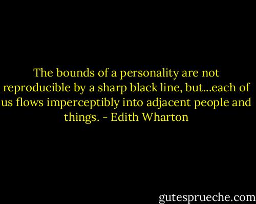 The bounds of a personality are not reproducible by a sharp black line, but...each of us flows imperceptibly into adjacent people and things. - Edith Wharton