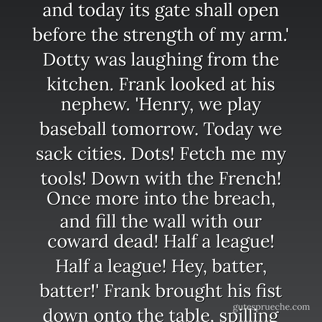 Woman and children behind the lines!' he yelled, and all the girls jumped. Henry froze with his mouth open. 'Bang the drum slowly and ask not for whom the bell's ringing, for the answer's unfriendly!' He threw a fist in the air. 'Two years have my black ships sat before Troy, and today its gate shall open before the strength of my arm.' Dotty was laughing from the kitchen. Frank looked at his nephew. 'Henry, we play baseball tomorrow. Today we sack cities. Dots! Fetch me my tools! Down with the French! Once more into the breach, and fill the wall with our coward dead! Half a league! Half a league! Hey, batter, batter!'<br />Frank brought his fist down onto the table, spilling Anastasia's milk, and then he struck a pose with both arms above his head and his chin on his chest. The girls cheered and applauded. Aunt Dotty stepped back into the dining room carrying a red metal toolbox. - N.D. Wilson