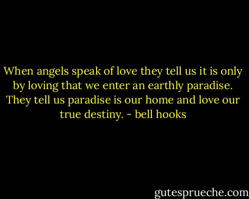 When angels speak of love they tell us it is only by loving that we enter an earthly paradise. They tell us paradise is our home and love our true destiny. - bell hooks