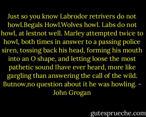 Just so you know Labrodor retrivers do not howl.Begals Howl.Wolves howl. Labs do not howl, at lestnot well. Marley attempted twice to howl, both times in answer to a passing police siren, tossing back his head, forming his mouth into an O shape, and letting loose the most pathetic sound Ihave ever heard, more like gargling than answering the call of the wild. Butnow,no question about it he was howling. - John Grogan
