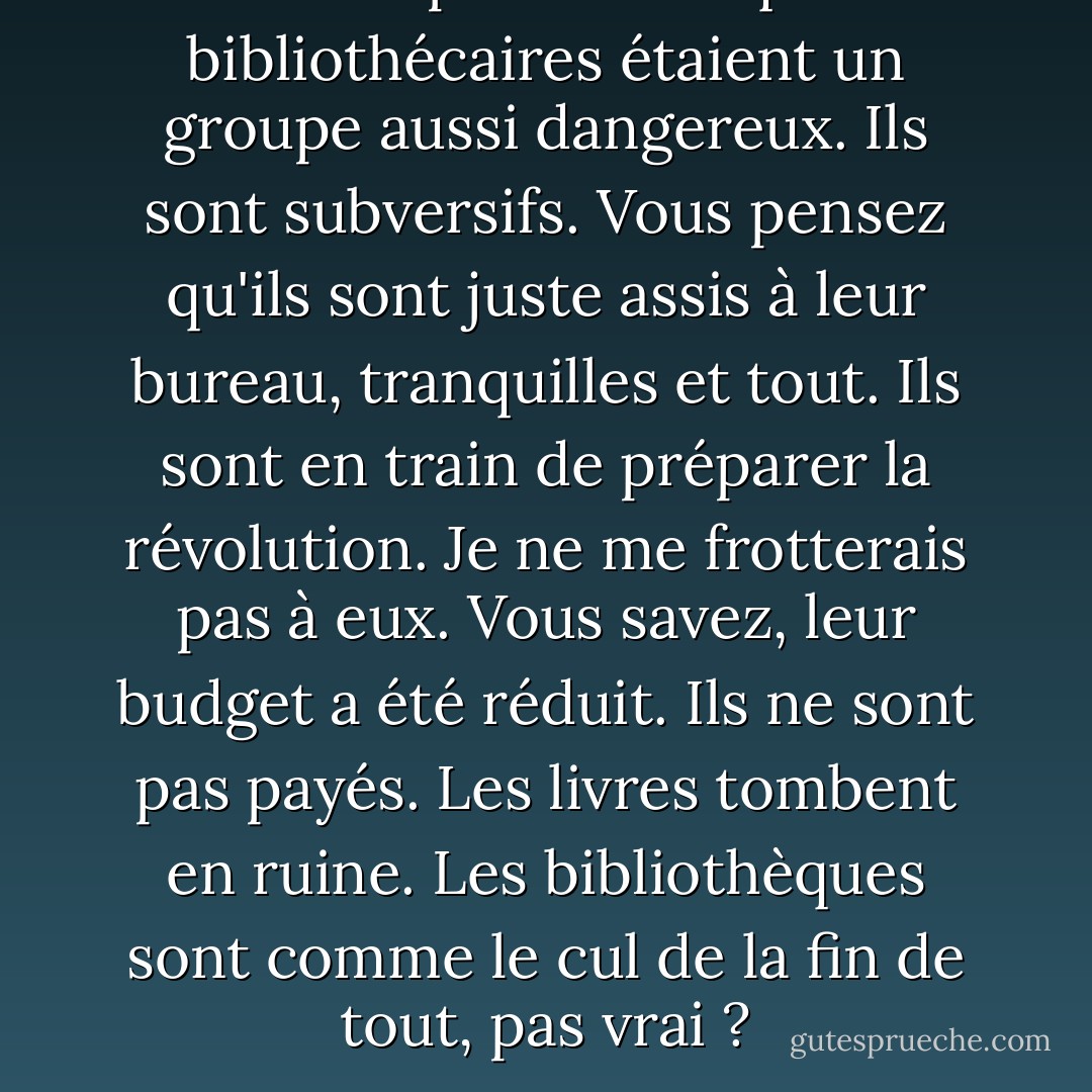 Je n'avais pas réalisé que les bibliothécaires étaient un groupe aussi dangereux.<br />Ils sont subversifs. Vous pensez qu'ils sont juste assis à leur bureau, tranquilles et tout. Ils sont en train de préparer la révolution. Je ne me frotterais pas à eux. Vous savez, leur budget a été réduit. Ils ne sont pas payés. Les livres tombent en ruine. Les bibliothèques sont comme le cul de la fin de tout, pas vrai ? - Michael Moore