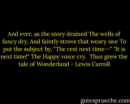 And ever, as the story drained<br />The wells of fancy dry,<br />And faintly strove that weary one<br />To put the subject by,<br />"The rest next time--" "It is next time!"<br />The Happy voice cry.<br /><br />Thus grew the tale of Wonderland - Lewis Carroll