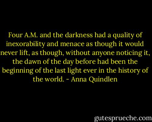 Four A.M. and the darkness had a quality of inexorability and menace as though it would never lift, as though, without anyone noticing it, the dawn of the day before had been the beginning of the last light ever in the history of the world. - Anna Quindlen