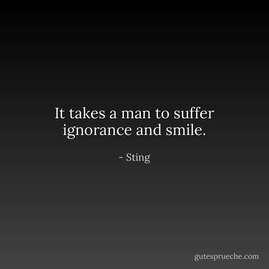 It takes a man to suffer ignorance and smile. - Sting
