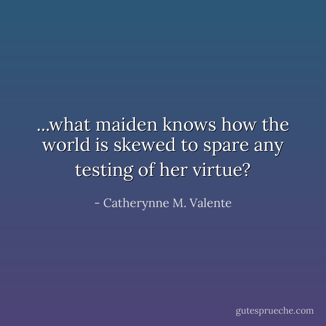 ...what maiden knows how the world is skewed to spare any testing of her virtue? - Catherynne M. Valente