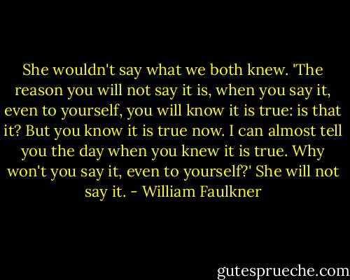 She wouldn't say what we both knew. 'The reason you will not say it is, when you say it, even to yourself, you will know it is true: is that it? But you know it is true now. I can almost tell you the day when you knew it is true. Why won't you say it, even to yourself?' She will not say it. - William Faulkner