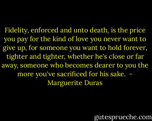 Fidelity, enforced and unto death, is the price you pay for the kind of love you never want to give up, for someone you want to hold forever, tighter and tighter, whether he's close or far away, someone who becomes dearer to you the more you've sacrificed for his sake.  - Marguerite Duras