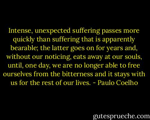 Intense, unexpected suffering passes more quickly than suffering that is apparently bearable; the latter goes on for years and, without our noticing, eats away at our souls, until, one day, we are no longer able to free ourselves from the bitterness and it stays with us for the rest of our lives. - Paulo Coelho