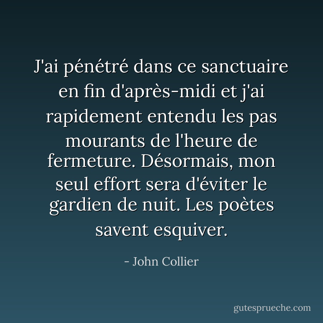 J'ai pénétré dans ce sanctuaire en fin d'après-midi et j'ai rapidement entendu les pas mourants de l'heure de fermeture. Désormais, mon seul effort sera d'éviter le gardien de nuit. Les poètes savent esquiver. - John Collier