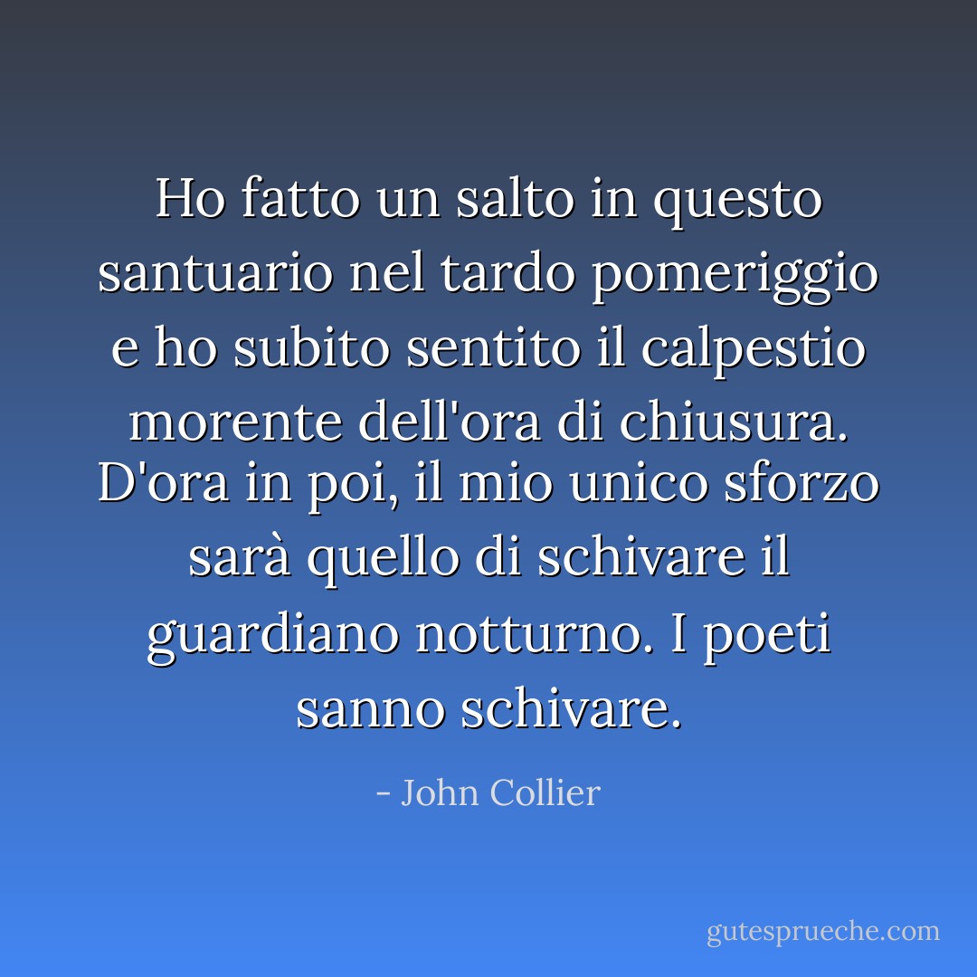 Ho fatto un salto in questo santuario nel tardo pomeriggio e ho subito sentito il calpestio morente dell'ora di chiusura. D'ora in poi, il mio unico sforzo sarà quello di schivare il guardiano notturno. I poeti sanno schivare. - John Collier