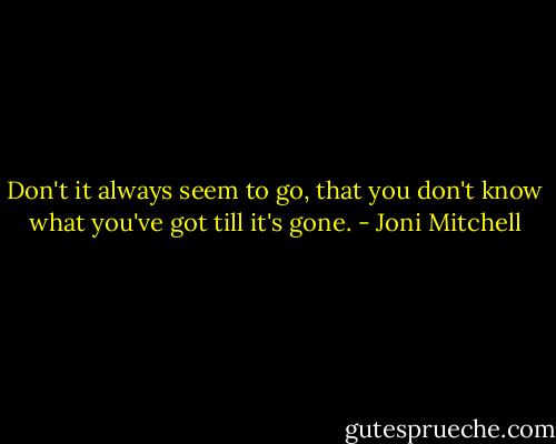 Don't it always seem to go, that you don't know what you've got till it's gone. - Joni Mitchell