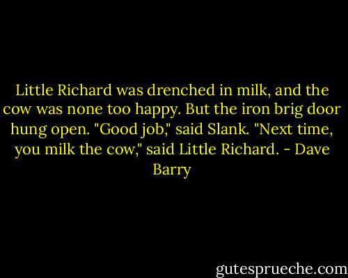 Little Richard was drenched in milk, and the cow was none too happy. But the iron brig door hung open. "Good job," said Slank. "Next time, you milk the cow," said Little Richard. - Dave Barry
