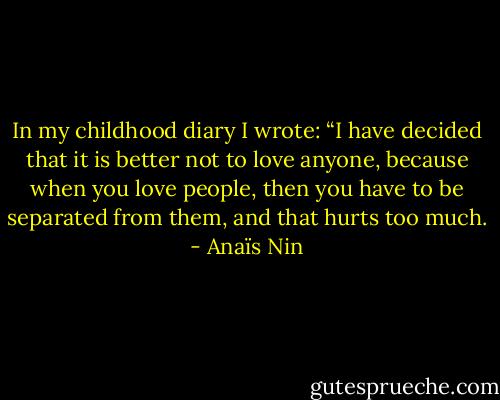 In my childhood diary I wrote: “I have decided that it is better not to love anyone, because when you love people, then you have to be separated from them, and that hurts too much. - Anaïs Nin