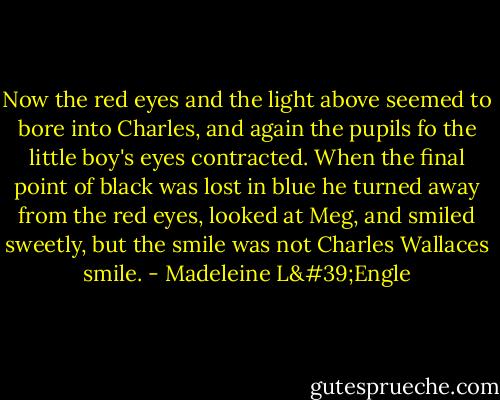Now the red eyes and the light above seemed to bore into Charles, and again the pupils fo the little boy's eyes contracted. When the final point of black was lost in blue he turned away from the red eyes, looked at Meg, and smiled sweetly, but the smile was not Charles Wallaces smile. - Madeleine L'Engle