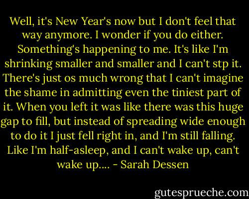 Well, it's New Year's now but I don't feel that way anymore. I wonder if you do either. Something's happening to me. It's like I'm shrinking smaller and smaller and I can't stp it. There's just os much wrong that I can't imagine the shame in admitting even the tiniest part of it. When you left it was like there was this huge gap to fill, but instead of spreading wide enough to do it I just fell right in, and I'm still falling. Like I'm half-asleep, and I can't wake up, can't wake up.... - Sarah Dessen