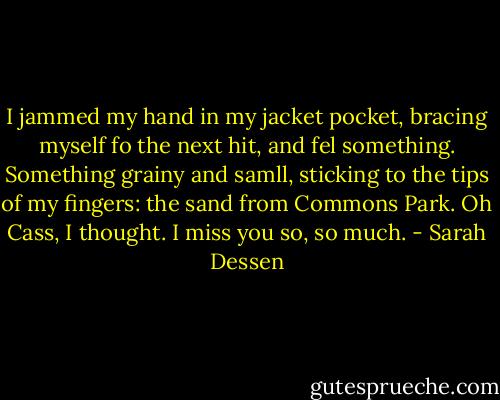 I jammed my hand in my jacket pocket, bracing myself fo the next hit, and fel something. Something grainy and samll, sticking to the tips of my fingers: the sand from Commons Park.<br />Oh Cass, I thought. I miss you so, so much. - Sarah Dessen
