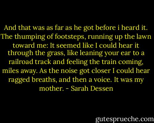 And that was as far as he got before i heard it. The thumping of footsteps, running up the lawn toward me: It seemed like I could hear it through the grass, like leaning your ear to a railroad track and feeling the train coming, miles away. As the noise got closer I could hear ragged breaths, and then a voice.<br />It was my mother. - Sarah Dessen